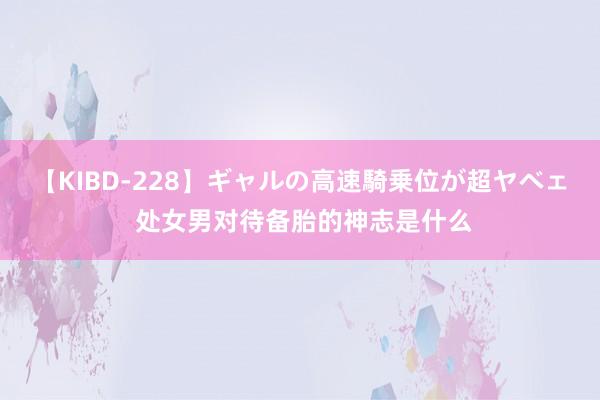 【KIBD-228】ギャルの高速騎乗位が超ヤベェ 处女男对待备胎的神志是什么