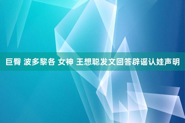 巨臀 波多黎各 女神 王想聪发文回答辟谣认娃声明