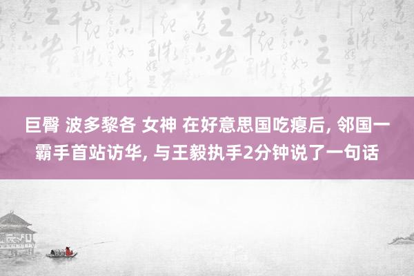 巨臀 波多黎各 女神 在好意思国吃瘪后， 邻国一霸手首站访华， 与王毅执手2分钟说了一句话