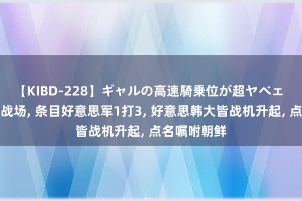 【KIBD-228】ギャルの高速騎乗位が超ヤベェ 拜登敲定主战场， 条目好意思军1打3， 好意思韩大皆战机升起， 点名嘱咐朝鲜