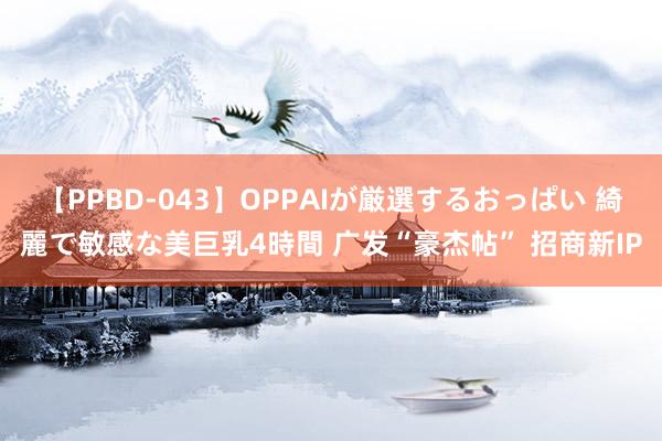 【PPBD-043】OPPAIが厳選するおっぱい 綺麗で敏感な美巨乳4時間 广发“豪杰帖” 招商新IP