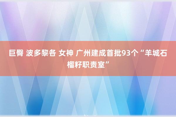 巨臀 波多黎各 女神 广州建成首批93个“羊城石榴籽职责室”