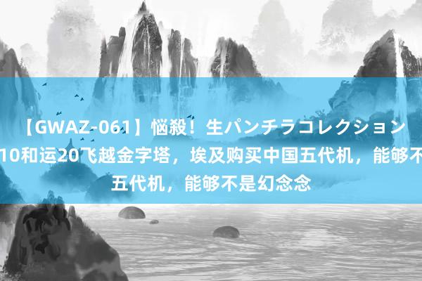 【GWAZ-061】悩殺！生パンチラコレクション 4時間 歼10和运20飞越金字塔，埃及购买中国五代机，能够不是幻念念