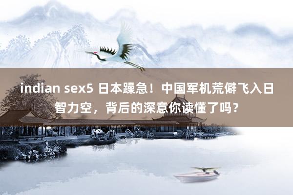 indian sex5 日本躁急！中国军机荒僻飞入日智力空，背后的深意你读懂了吗？