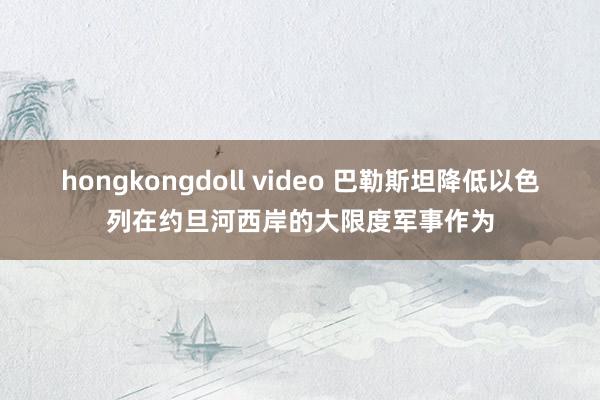 hongkongdoll video 巴勒斯坦降低以色列在约旦河西岸的大限度军事作为