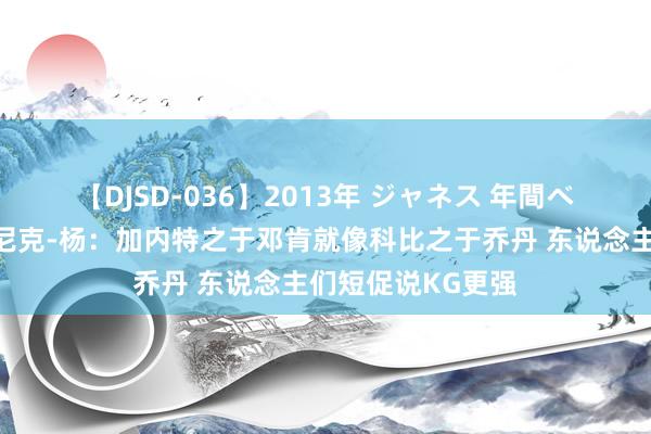 【DJSD-036】2013年 ジャネス 年間ベスト10 ?尼克-杨：加内特之于邓肯就像科比之于乔丹 东说念主们短促说KG更强