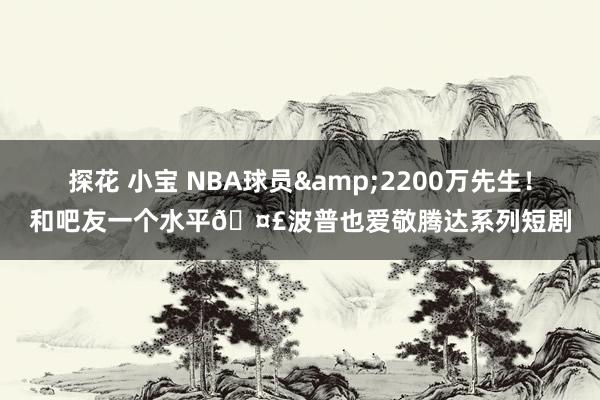 探花 小宝 NBA球员&2200万先生！和吧友一个水平?波普也爱敬腾达系列短剧