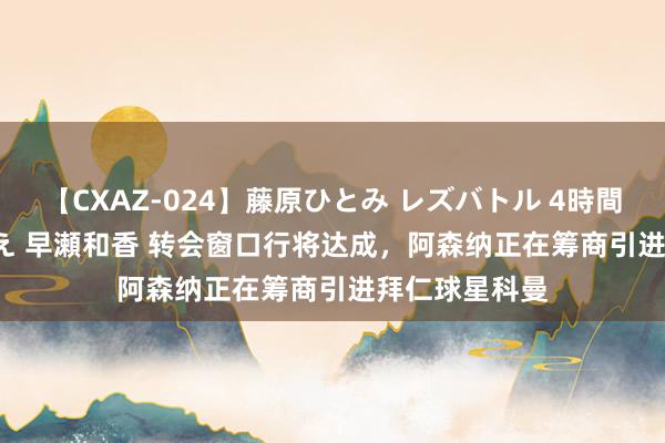 【CXAZ-024】藤原ひとみ レズバトル 4時間 feat.愛原さえ 早瀬和香 转会窗口行将达成，阿森纳正在筹商引进拜仁球星科曼