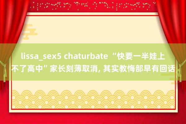 lissa_sex5 chaturbate “快要一半娃上不了高中”家长刻薄取消， 其实教悔部早有回话