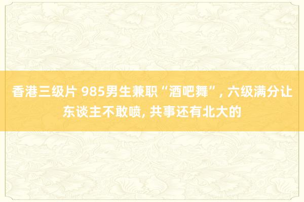 香港三级片 985男生兼职“酒吧舞”， 六级满分让东谈主不敢喷， 共事还有北大的