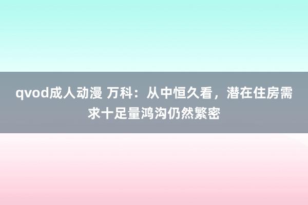 qvod成人动漫 万科：从中恒久看，潜在住房需求十足量鸿沟仍然繁密