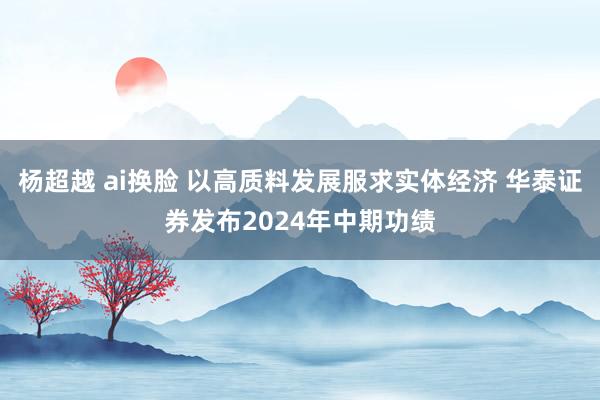 杨超越 ai换脸 以高质料发展服求实体经济 华泰证券发布2024年中期功绩