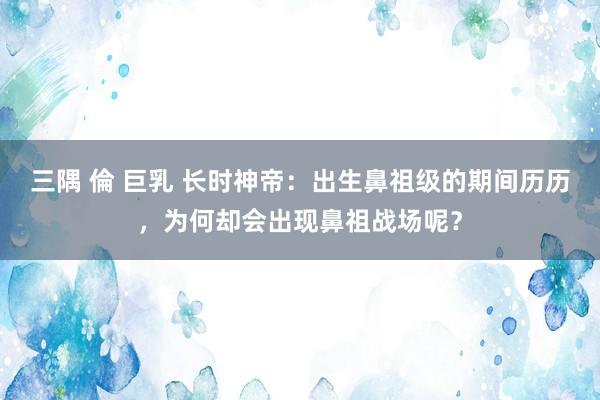 三隅 倫 巨乳 长时神帝：出生鼻祖级的期间历历，为何却会出现鼻祖战场呢？