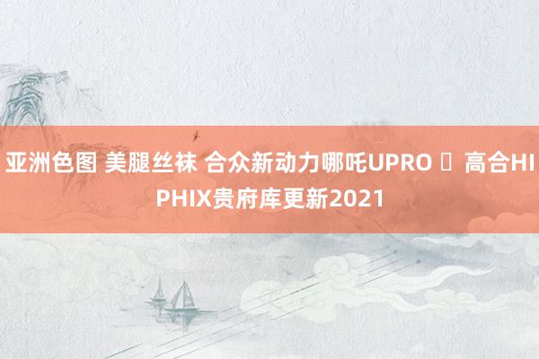 亚洲色图 美腿丝袜 合众新动力哪吒UPRO ​高合HIPHIX贵府库更新2021