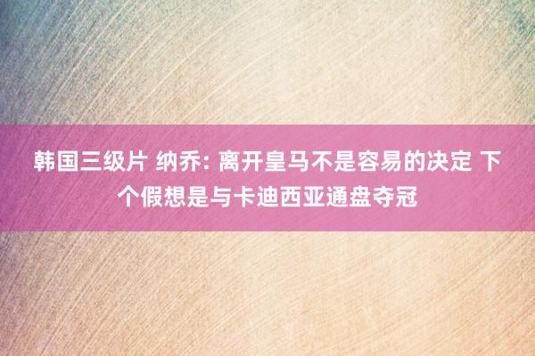 韩国三级片 纳乔: 离开皇马不是容易的决定 下个假想是与卡迪西亚通盘夺冠