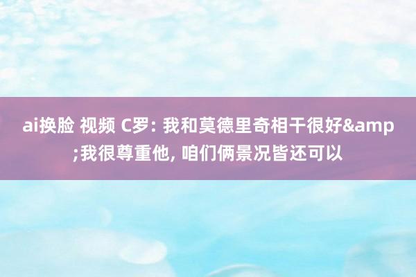 ai换脸 视频 C罗: 我和莫德里奇相干很好&我很尊重他， 咱们俩景况皆还可以