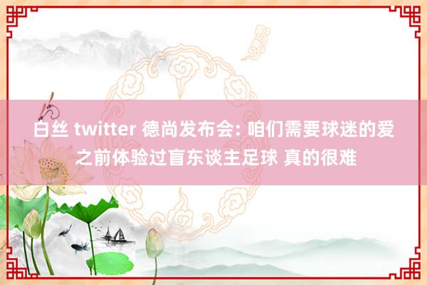 白丝 twitter 德尚发布会: 咱们需要球迷的爱 之前体验过盲东谈主足球 真的很难