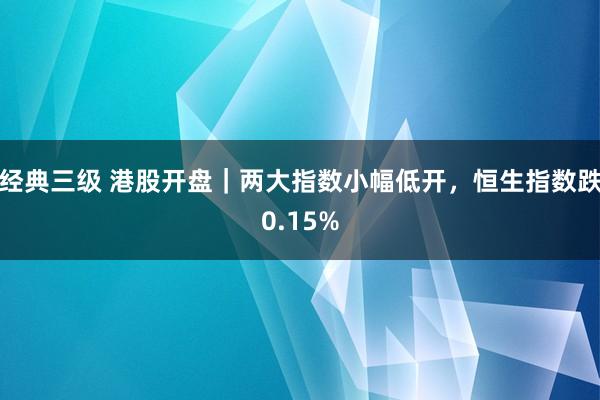 经典三级 港股开盘｜两大指数小幅低开，恒生指数跌0.15%