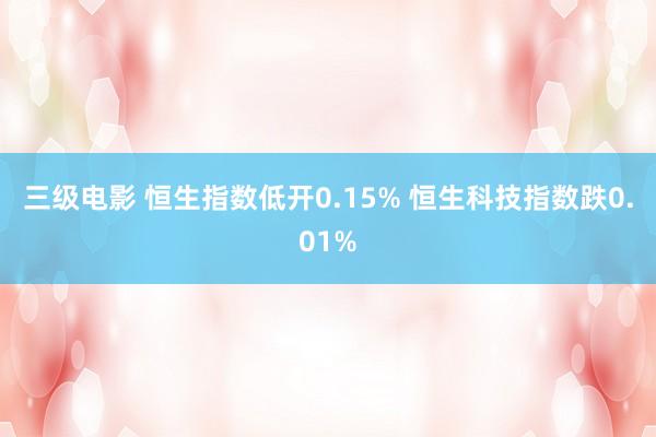 三级电影 恒生指数低开0.15% 恒生科技指数跌0.01%