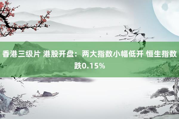 香港三级片 港股开盘：两大指数小幅低开 恒生指数跌0.15%