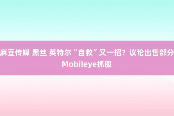 麻豆传媒 黑丝 英特尔“自救”又一招？议论出售部分Mobileye抓股