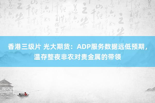 香港三级片 光大期货：ADP服务数据远低预期，温存整夜非农对贵金属的带领