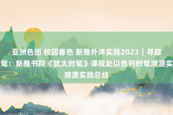 亚洲色图 校园春色 新雅外洋实践2023｜寻踪犹太时髦：新雅书院《犹太时髦》课程赴以色列时髦溯源实践总结