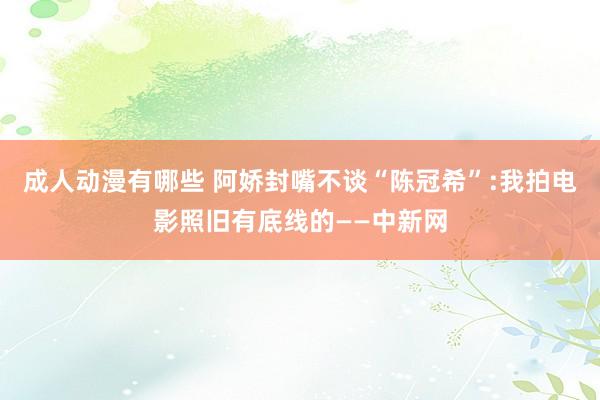 成人动漫有哪些 阿娇封嘴不谈“陈冠希”:我拍电影照旧有底线的——中新网