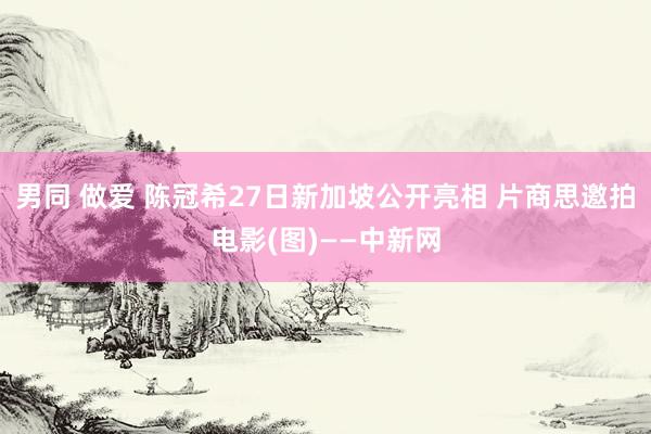 男同 做爱 陈冠希27日新加坡公开亮相 片商思邀拍电影(图)——中新网