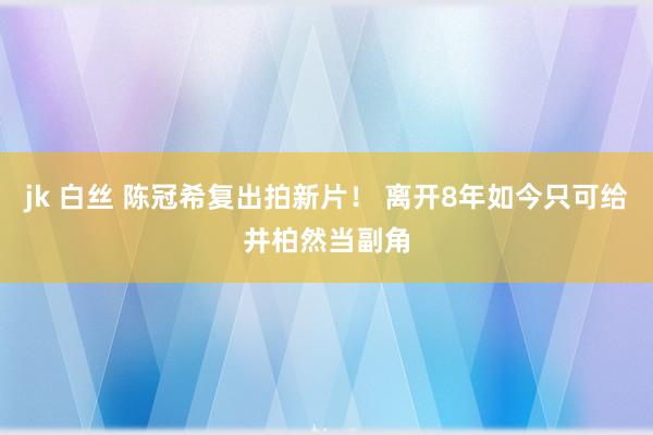 jk 白丝 陈冠希复出拍新片！ 离开8年如今只可给井柏然当副角