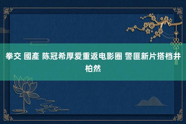 拳交 國產 陈冠希厚爱重返电影圈 警匪新片搭档井柏然