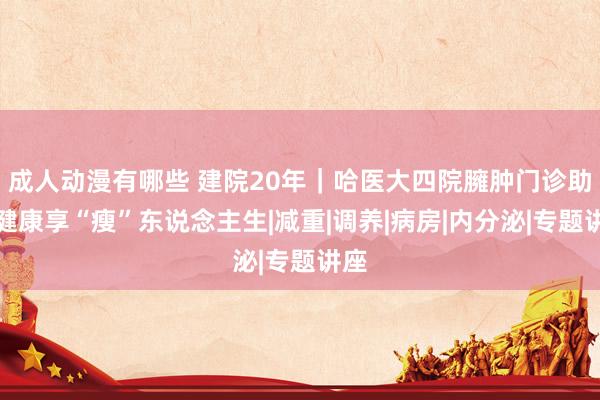 成人动漫有哪些 建院20年｜哈医大四院臃肿门诊助您健康享“瘦”东说念主生|减重|调养|病房|内分泌|专题讲座