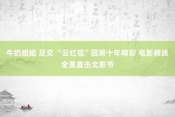 牛奶姐姐 足交 “云红毯”回溯十年精彩 电影频谈全景直击北影节