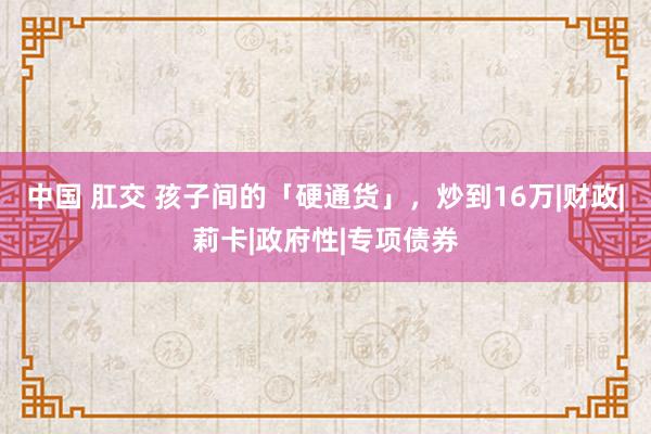 中国 肛交 孩子间的「硬通货」，炒到16万|财政|莉卡|政府性|专项债券