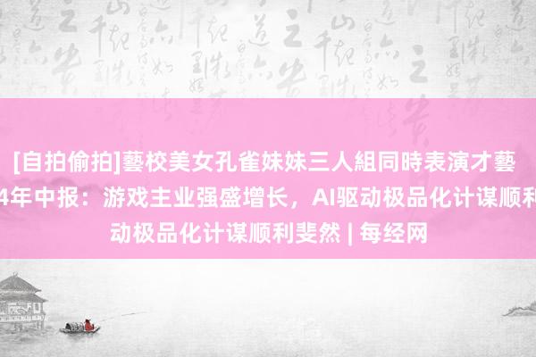 [自拍偷拍]藝校美女孔雀妹妹三人組同時表演才藝 恺英收罗2024年中报：游戏主业强盛增长，AI驱动极品化计谋顺利斐然 | 每经网