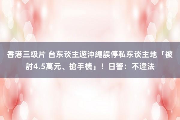 香港三级片 台东谈主遊沖繩　誤停私东谈主地「被討4.5萬元、搶手機」！日警：不違法