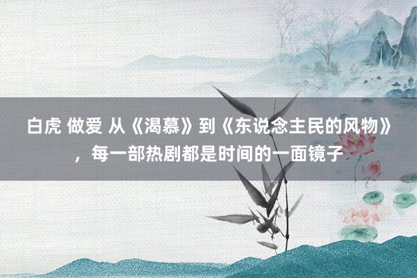 白虎 做爱 从《渴慕》到《东说念主民的风物》，每一部热剧都是时间的一面镜子