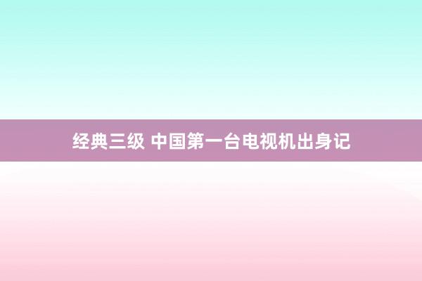 经典三级 中国第一台电视机出身记