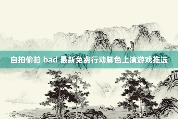 自拍偷拍 bad 最新免费行动脚色上演游戏推选