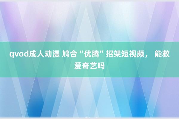 qvod成人动漫 鸠合“优腾”招架短视频， 能救爱奇艺吗