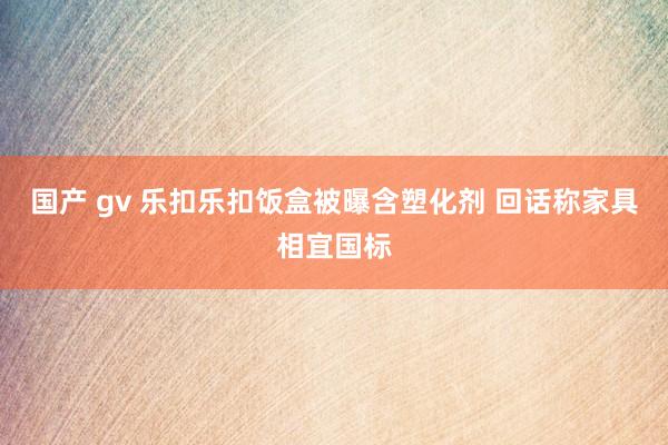 国产 gv 乐扣乐扣饭盒被曝含塑化剂 回话称家具相宜国标