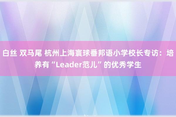 白丝 双马尾 杭州上海寰球番邦语小学校长专访：培养有“Leader范儿”的优秀学生