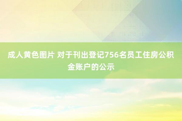 成人黄色图片 对于刊出登记756名员工住房公积金账户的公示