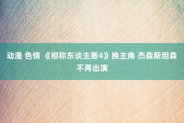 动漫 色情 《相称东谈主贩4》换主角 杰森斯坦森不再出演