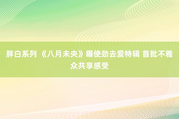 胖白系列 《八月未央》曝使劲去爱特辑 首批不雅众共享感受