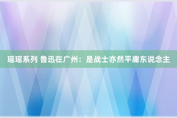 瑶瑶系列 鲁迅在广州：是战士亦然平庸东说念主