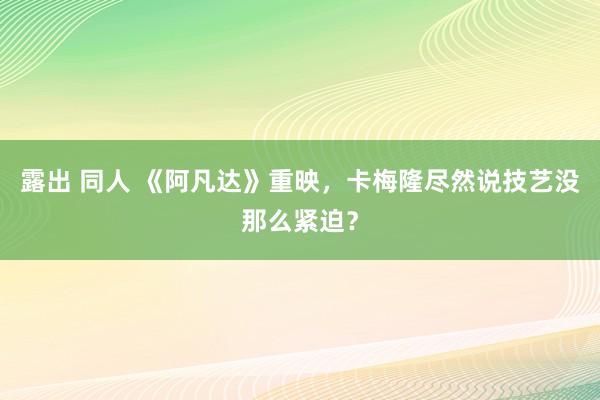 露出 同人 《阿凡达》重映，卡梅隆尽然说技艺没那么紧迫？