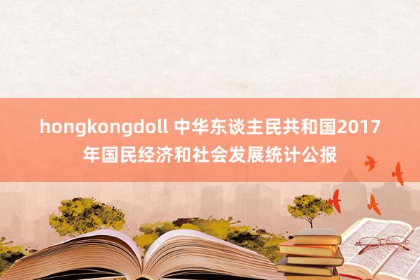 hongkongdoll 中华东谈主民共和国2017年国民经济和社会发展统计公报