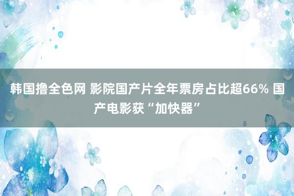 韩国撸全色网 影院国产片全年票房占比超66% 国产电影获“加快器”