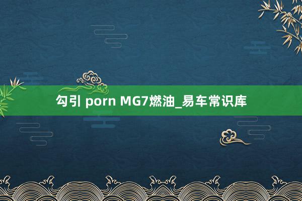 勾引 porn MG7燃油_易车常识库